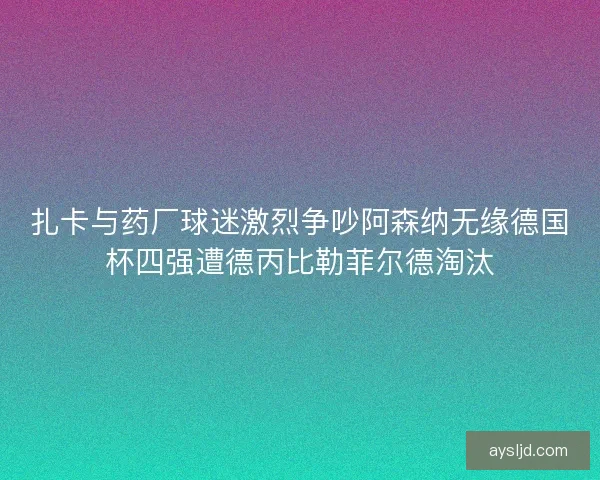 扎卡与药厂球迷激烈争吵阿森纳无缘德国杯四强遭德丙比勒菲尔德淘汰