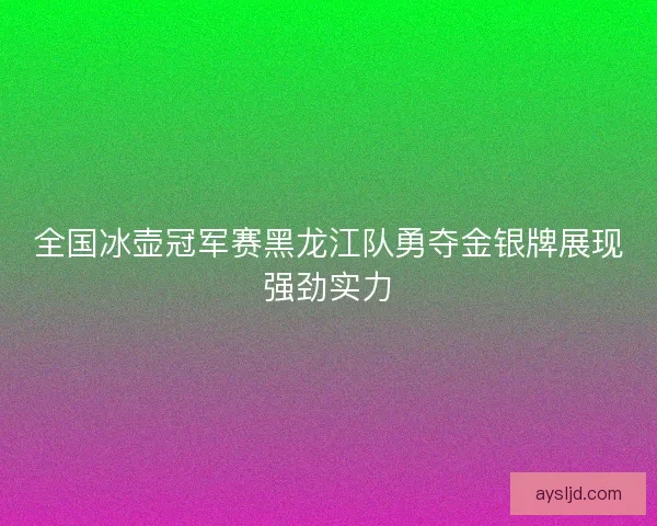 全国冰壶冠军赛黑龙江队勇夺金银牌展现强劲实力