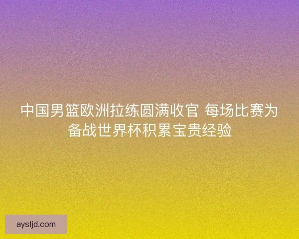中国男篮欧洲拉练圆满收官 每场比赛为备战世界杯积累宝贵经验