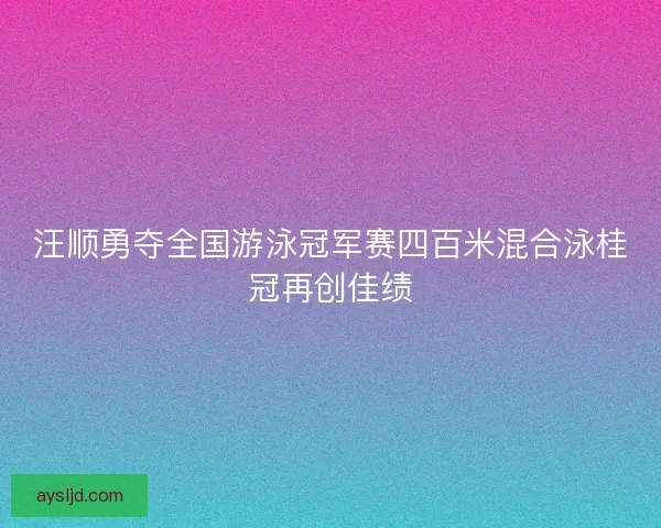 汪顺勇夺全国游泳冠军赛四百米混合泳桂冠再创佳绩