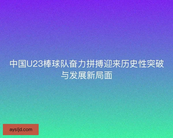 中国U23棒球队奋力拼搏迎来历史性突破与发展新局面