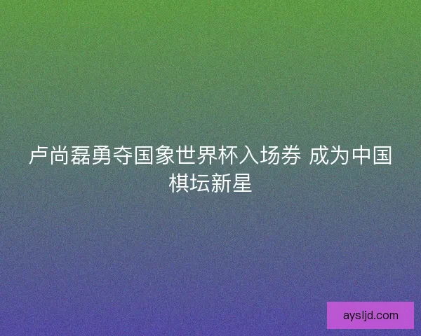 卢尚磊勇夺国象世界杯入场券 成为中国棋坛新星